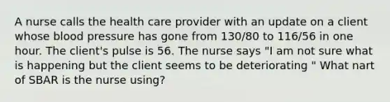 A nurse calls the health care provider with an update on a client whose blood pressure has gone from 130/80 to 116/56 in one hour. The client's pulse is 56. The nurse says "I am not sure what is happening but the client seems to be deteriorating " What nart of SBAR is the nurse using?