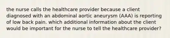 the nurse calls the healthcare provider because a client diagnosed with an abdominal aortic aneurysm (AAA) is reporting of low back pain. which additional information about the client would be important for the nurse to tell the healthcare provider?