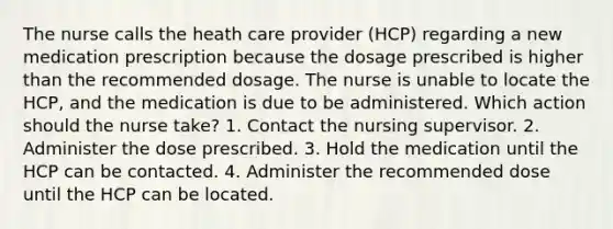 The nurse calls the heath care provider (HCP) regarding a new medication prescription because the dosage prescribed is higher than the recommended dosage. The nurse is unable to locate the HCP, and the medication is due to be administered. Which action should the nurse take? 1. Contact the nursing supervisor. 2. Administer the dose prescribed. 3. Hold the medication until the HCP can be contacted. 4. Administer the recommended dose until the HCP can be located.