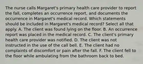 The nurse calls Margaret's primary health care provider to report the fall, completes an occurrence report, and documents the occurrence in Margaret's medical record. Which statements should be included in Margaret's medical record? Select all that apply. A. The client was found lying on the floor. B. An occurrence report was placed in the medical record. C. The client's primary health care provider was notified. D. The client was not instructed in the use of the call bell. E. The client had no complaints of discomfort or pain after the fall. F. The client fell to the floor while ambulating from the bathroom back to bed.