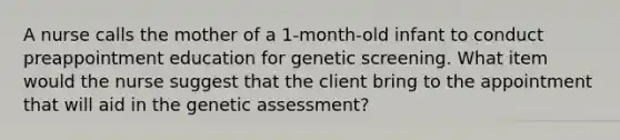 A nurse calls the mother of a 1-month-old infant to conduct preappointment education for genetic screening. What item would the nurse suggest that the client bring to the appointment that will aid in the genetic assessment?