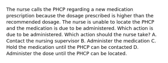 The nurse calls the PHCP regarding a new medication prescription because the dosage prescribed is higher than the recommended dosage. The nurse is unable to locate the PHCP and the medication is due to be administered. Which action is due to be administered. Which action should the nurse take? A. Contact the nursing supervisor B. Administer the medication C. Hold the medication until the PHCP can be contacted D. Administer the dose until the PHCP can be located.