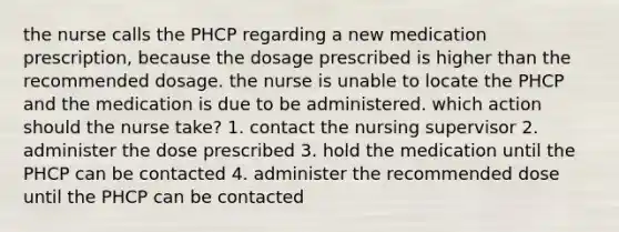 the nurse calls the PHCP regarding a new medication prescription, because the dosage prescribed is higher than the recommended dosage. the nurse is unable to locate the PHCP and the medication is due to be administered. which action should the nurse take? 1. contact the nursing supervisor 2. administer the dose prescribed 3. hold the medication until the PHCP can be contacted 4. administer the recommended dose until the PHCP can be contacted