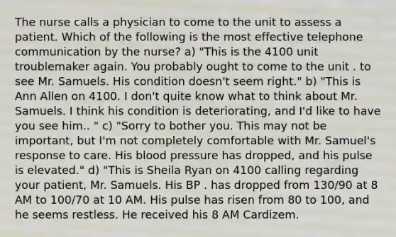 The nurse calls a physician to come to the unit to assess a patient. Which of the following is the most effective telephone communication by the nurse? a) "This is the 4100 unit troublemaker again. You probably ought to come to the unit . to see Mr. Samuels. His condition doesn't seem right." b) "This is Ann Allen on 4100. I don't quite know what to think about Mr. Samuels. I think his condition is deteriorating, and I'd like to have you see him.. " c) "Sorry to bother you. This may not be important, but I'm not completely comfortable with Mr. Samuel's response to care. His blood pressure has dropped, and his pulse is elevated." d) "This is Sheila Ryan on 4100 calling regarding your patient, Mr. Samuels. His BP . has dropped from 130/90 at 8 AM to 100/70 at 10 AM. His pulse has risen from 80 to 100, and he seems restless. He received his 8 AM Cardizem.