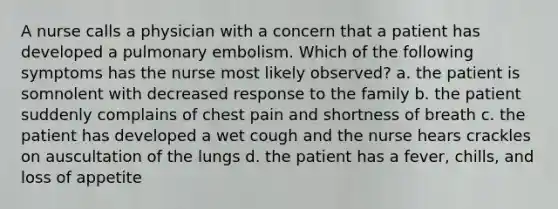 A nurse calls a physician with a concern that a patient has developed a pulmonary embolism. Which of the following symptoms has the nurse most likely observed? a. the patient is somnolent with decreased response to the family b. the patient suddenly complains of chest pain and shortness of breath c. the patient has developed a wet cough and the nurse hears crackles on auscultation of the lungs d. the patient has a fever, chills, and loss of appetite