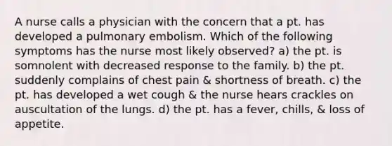 A nurse calls a physician with the concern that a pt. has developed a pulmonary embolism. Which of the following symptoms has the nurse most likely observed? a) the pt. is somnolent with decreased response to the family. b) the pt. suddenly complains of chest pain & shortness of breath. c) the pt. has developed a wet cough & the nurse hears crackles on auscultation of the lungs. d) the pt. has a fever, chills, & loss of appetite.