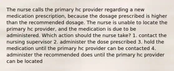 The nurse calls the primary hc provider regarding a new medication prescription, because the dosage prescribed is higher than the recommended dosage. The nurse is unable to locate the primary hc provider, and the medication is due to be administered. Which action should the nurse take? 1. contact the nursing supervisor 2. administer the dose prescribed 3. hold the medication until the primary hc provider can be contacted 4. administer the recommended does until the primary hc provider can be located