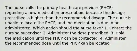 The nurse calls the primary health care provider (PHCP) regarding a new medication prescription, because the dosage prescribed is higher than the recommended dosage. The nurse is unable to locate the PHCP, and the medication is due to be administered. Which action should the nurse take? 1. Contact the nursing supervisor. 2. Administer the dose prescribed. 3. Hold the medication until the PHCP can be contacted. 4. Administer the recommended dose until the PHCP can be located.