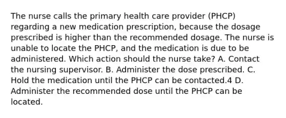 The nurse calls the primary health care provider (PHCP) regarding a new medication prescription, because the dosage prescribed is higher than the recommended dosage. The nurse is unable to locate the PHCP, and the medication is due to be administered. Which action should the nurse take? A. Contact the nursing supervisor. B. Administer the dose prescribed. C. Hold the medication until the PHCP can be contacted.4 D. Administer the recommended dose until the PHCP can be located.