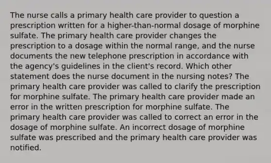 The nurse calls a primary health care provider to question a prescription written for a higher-than-normal dosage of morphine sulfate. The primary health care provider changes the prescription to a dosage within the normal range, and the nurse documents the new telephone prescription in accordance with the agency's guidelines in the client's record. Which other statement does the nurse document in the nursing notes? The primary health care provider was called to clarify the prescription for morphine sulfate. The primary health care provider made an error in the written prescription for morphine sulfate. The primary health care provider was called to correct an error in the dosage of morphine sulfate. An incorrect dosage of morphine sulfate was prescribed and the primary health care provider was notified.