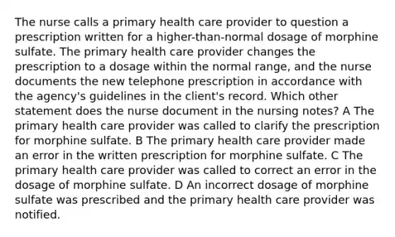 The nurse calls a primary health care provider to question a prescription written for a higher-than-normal dosage of morphine sulfate. The primary health care provider changes the prescription to a dosage within the normal range, and the nurse documents the new telephone prescription in accordance with the agency's guidelines in the client's record. Which other statement does the nurse document in the nursing notes? A The primary health care provider was called to clarify the prescription for morphine sulfate. B The primary health care provider made an error in the written prescription for morphine sulfate. C The primary health care provider was called to correct an error in the dosage of morphine sulfate. D An incorrect dosage of morphine sulfate was prescribed and the primary health care provider was notified.