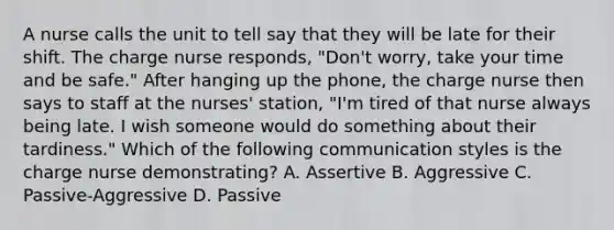 A nurse calls the unit to tell say that they will be late for their shift. The charge nurse responds, "Don't worry, take your time and be safe." After hanging up the phone, the charge nurse then says to staff at the nurses' station, "I'm tired of that nurse always being late. I wish someone would do something about their tardiness." Which of the following communication styles is the charge nurse demonstrating? A. Assertive B. Aggressive C. Passive-Aggressive D. Passive