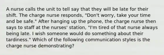 A nurse calls the unit to tell say that they will be late for their shift. The charge nurse responds, "Don't worry, take your time and be safe." After hanging up the phone, the charge nurse then says to staff at the nurses' station, "I'm tired of that nurse always being late. I wish someone would do something about their tardiness." Which of the following communication styles is the charge nurse demonstrating?