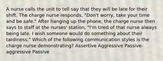 A nurse calls the unit to tell say that they will be late for their shift. The charge nurse responds, "Don't worry, take your time and be safe." After hanging up the phone, the charge nurse then says to staff at the nurses' station, "I'm tired of that nurse always being late. I wish someone would do something about their tardiness." Which of the following communication styles is the charge nurse demonstrating? Assertive Aggressive Passive-aggressive Passive