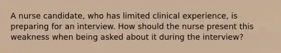 A nurse candidate, who has limited clinical experience, is preparing for an interview. How should the nurse present this weakness when being asked about it during the interview?