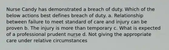 Nurse Candy has demonstrated a breach of duty. Which of the below actions best defines breach of duty. a. Relationship between failure to meet standard of care and injury can be proven b. The injury is more than temporary c. What is expected of a professional prudent nurse d. Not giving the appropriate care under relative circumstances