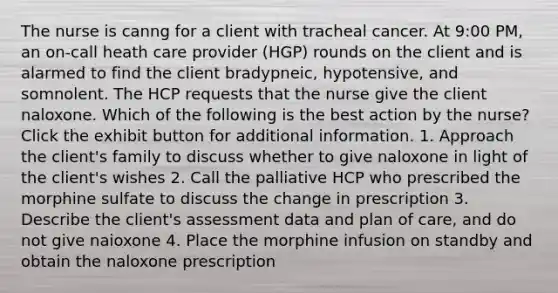 The nurse is canng for a client with tracheal cancer. At 9:00 PM, an on-call heath care provider (HGP) rounds on the client and is alarmed to find the client bradypneic, hypotensive, and somnolent. The HCP requests that the nurse give the client naloxone. Which of the following is the best action by the nurse? Click the exhibit button for additional information. 1. Approach the client's family to discuss whether to give naloxone in light of the client's wishes 2. Call the palliative HCP who prescribed the morphine sulfate to discuss the change in prescription 3. Describe the client's assessment data and plan of care, and do not give naioxone 4. Place the morphine infusion on standby and obtain the naloxone prescription