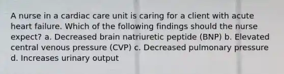 A nurse in a cardiac care unit is caring for a client with acute heart failure. Which of the following findings should the nurse expect? a. Decreased brain natriuretic peptide (BNP) b. Elevated central venous pressure (CVP) c. Decreased pulmonary pressure d. Increases urinary output