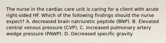 The nurse in the cardiac care unit is caring for a client with acute right-sided HF. Which of the following findings should the nurse expect? A. decreased brain natriuretic peptide (BNP). B. Elevated central venous pressure (CVP). C. Increased pulmonary artery wedge pressure (PAWP). D. Decreased specific gravity