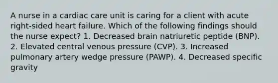 A nurse in a cardiac care unit is caring for a client with acute right-sided heart failure. Which of the following findings should the nurse expect? 1. Decreased brain natriuretic peptide (BNP). 2. Elevated central venous pressure (CVP). 3. Increased pulmonary artery wedge pressure (PAWP). 4. Decreased specific gravity