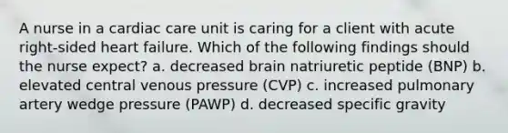 A nurse in a cardiac care unit is caring for a client with acute right-sided heart failure. Which of the following findings should the nurse expect? a. decreased brain natriuretic peptide (BNP) b. elevated central venous pressure (CVP) c. increased pulmonary artery wedge pressure (PAWP) d. decreased specific gravity