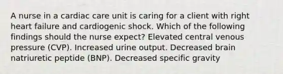 A nurse in a cardiac care unit is caring for a client with right heart failure and cardiogenic shock. Which of the following findings should the nurse expect? Elevated central venous pressure (CVP). Increased urine output. Decreased brain natriuretic peptide (BNP). Decreased specific gravity