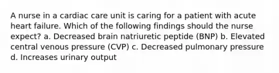 A nurse in a cardiac care unit is caring for a patient with acute heart failure. Which of the following findings should the nurse expect? a. Decreased brain natriuretic peptide (BNP) b. Elevated central venous pressure (CVP) c. Decreased pulmonary pressure d. Increases urinary output