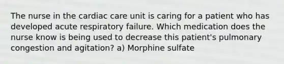 The nurse in the cardiac care unit is caring for a patient who has developed acute respiratory failure. Which medication does the nurse know is being used to decrease this patient's pulmonary congestion and agitation? a) Morphine sulfate