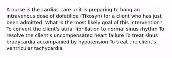 A nurse is the cardiac care unit is preparing to hang an intravenous dose of dofetilide (Tikosyn) for a client who has just been admitted. What is the most likely goal of this intervention? To convert the client's atrial fibrillation to normal sinus rhythm To resolve the client's uncompensated heart failure To treat sinus bradycardia accompanied by hypotension To treat the client's ventricular tachycardia