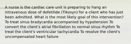 A nurse is the cardiac care unit is preparing to hang an intravenous dose of dofetilide (Tikosyn) for a client who has just been admitted. What is the most likely goal of this intervention? To treat sinus bradycardia accompanied by hypotension To convert the client's atrial fibrillation to normal sinus rhythm To treat the client's ventricular tachycardia To resolve the client's uncompensated heart failure