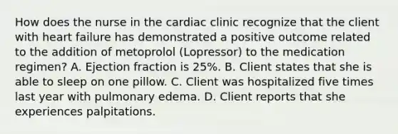 How does the nurse in the cardiac clinic recognize that the client with heart failure has demonstrated a positive outcome related to the addition of metoprolol (Lopressor) to the medication regimen? A. Ejection fraction is 25%. B. Client states that she is able to sleep on one pillow. C. Client was hospitalized five times last year with pulmonary edema. D. Client reports that she experiences palpitations.