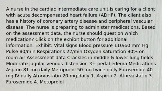 A nurse in the cardiac intermediate care unit is caring for a client with acute decompensated heart failure (ADHF). The client also has a history of coronary artery disease and peripheral vascular disease. The nurse is preparing to administer medications. Based on the assessment data, the nurse should question which medication? Click on the exhibit button for additional information. Exhibit: Vital signs Blood pressure 110/60 mm Hg Pulse 80/min Respirations 22/min Oxygen saturation 90% on room air Assessment data Crackles in middle & lower lung fields Moderate jugular venous distension 3+ pedal edema Medications Aspirin 81 mg daily Metoprolol 50 mg twice daily Furosemide 40 mg IV daily Atorvastatin 20 mg daily 1. Aspirin 2. Atorvastatin 3. Furosemide 4. Metoprolol