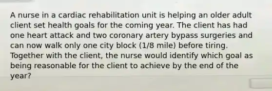 A nurse in a cardiac rehabilitation unit is helping an older adult client set health goals for the coming year. The client has had one heart attack and two coronary artery bypass surgeries and can now walk only one city block (1/8 mile) before tiring. Together with the client, the nurse would identify which goal as being reasonable for the client to achieve by the end of the year?