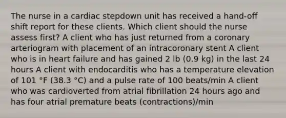 The nurse in a cardiac stepdown unit has received a hand-off shift report for these clients. Which client should the nurse assess first? A client who has just returned from a coronary arteriogram with placement of an intracoronary stent A client who is in heart failure and has gained 2 lb (0.9 kg) in the last 24 hours A client with endocarditis who has a temperature elevation of 101 °F (38.3 °C) and a pulse rate of 100 beats/min A client who was cardioverted from atrial fibrillation 24 hours ago and has four atrial premature beats (contractions)/min