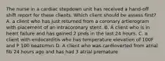 The nurse in a cardiac stepdown unit has received a hand-off shift report for these clients. Which client should be assess first? A. a client who has just returned from a coronary artierogram with placement of an intracoronary stent. B. A client who is in heart failure and has gained 2 pnds in the last 24 hours. C. a client with endocarditis who has temperature elevation of 100F and P 100 beats/min D. A client who was cardioverted from atrial fib 24 hours ago and has had 3 atrial premature