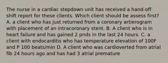 The nurse in a cardiac stepdown unit has received a hand-off shift report for these clients. Which client should be assess first? A. a client who has just returned from a coronary artierogram with placement of an intracoronary stent. B. A client who is in heart failure and has gained 2 pnds in the last 24 hours. C. a client with endocarditis who has temperature elevation of 100F and P 100 beats/min D. A client who was cardioverted from atrial fib 24 hours ago and has had 3 atrial premature