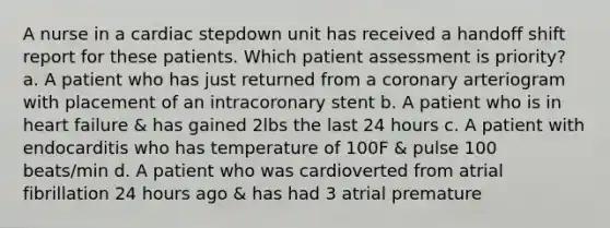 A nurse in a cardiac stepdown unit has received a handoff shift report for these patients. Which patient assessment is priority? a. A patient who has just returned from a coronary arteriogram with placement of an intracoronary stent b. A patient who is in heart failure & has gained 2lbs the last 24 hours c. A patient with endocarditis who has temperature of 100F & pulse 100 beats/min d. A patient who was cardioverted from atrial fibrillation 24 hours ago & has had 3 atrial premature