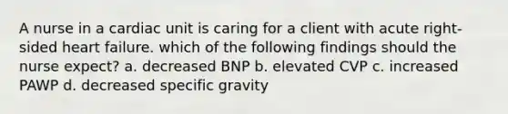 A nurse in a cardiac unit is caring for a client with acute right-sided heart failure. which of the following findings should the nurse expect? a. decreased BNP b. elevated CVP c. increased PAWP d. decreased specific gravity