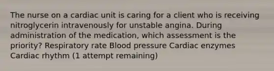 The nurse on a cardiac unit is caring for a client who is receiving nitroglycerin intravenously for unstable angina. During administration of the medication, which assessment is the priority? Respiratory rate Blood pressure Cardiac enzymes Cardiac rhythm (1 attempt remaining)