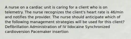 A nurse on a cardiac unit is caring for a client who is on telemetry. The nurse recognizes the client's heart rate is 46/min and notifies the provider. The nurse should anticipate which of the following management strategies will be used for this client? Defibrillation Administration of IV lidocaine Synchronized cardioversion Pacemaker insertion