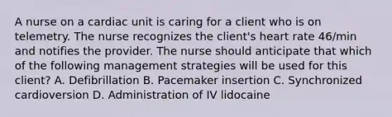 A nurse on a cardiac unit is caring for a client who is on telemetry. The nurse recognizes the client's heart rate 46/min and notifies the provider. The nurse should anticipate that which of the following management strategies will be used for this client? A. Defibrillation B. Pacemaker insertion C. Synchronized cardioversion D. Administration of IV lidocaine