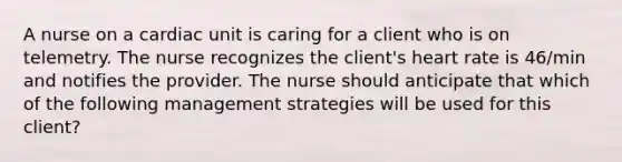 A nurse on a cardiac unit is caring for a client who is on telemetry. The nurse recognizes the client's heart rate is 46/min and notifies the provider. The nurse should anticipate that which of the following management strategies will be used for this client?