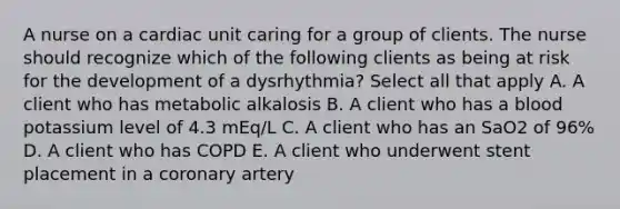 A nurse on a cardiac unit caring for a group of clients. The nurse should recognize which of the following clients as being at risk for the development of a dysrhythmia? Select all that apply A. A client who has metabolic alkalosis B. A client who has a blood potassium level of 4.3 mEq/L C. A client who has an SaO2 of 96% D. A client who has COPD E. A client who underwent stent placement in a coronary artery