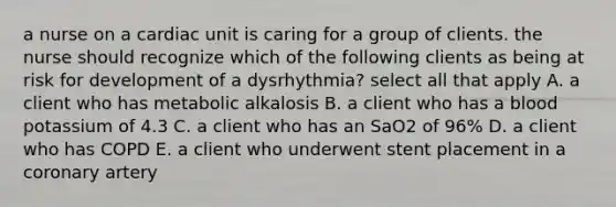 a nurse on a cardiac unit is caring for a group of clients. the nurse should recognize which of the following clients as being at risk for development of a dysrhythmia? select all that apply A. a client who has metabolic alkalosis B. a client who has a blood potassium of 4.3 C. a client who has an SaO2 of 96% D. a client who has COPD E. a client who underwent stent placement in a coronary artery