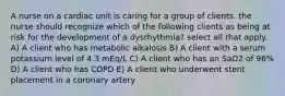 A nurse on a cardiac unit is caring for a group of clients. the nurse should recognize which of the following clients as being at risk for the development of a dysrhythmia? select all that apply. A) A client who has metabolic alkalosis B) A client with a serum potassium level of 4.3 mEq/L C) A client who has an SaO2 of 96% D) A client who has COPD E) A client who underwent stent placement in a coronary artery