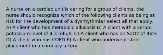 A nurse on a cardiac unit is caring for a group of clients. the nurse should recognize which of the following clients as being at risk for the development of a dysrhythmia? select all that apply. A) A client who has metabolic alkalosis B) A client with a serum potassium level of 4.3 mEq/L C) A client who has an SaO2 of 96% D) A client who has COPD E) A client who underwent stent placement in a coronary artery