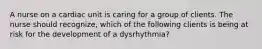 A nurse on a cardiac unit is caring for a group of clients. The nurse should recognize, which of the following clients is being at risk for the development of a dysrhythmia?