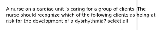 A nurse on a cardiac unit is caring for a group of clients. The nurse should recognize which of the following clients as being at risk for the development of a dysrhythmia? select all