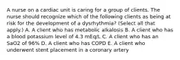 A nurse on a cardiac unit is caring for a group of clients. The nurse should recognize which of the following clients as being at risk for the development of a dysrhythmia? (Select all that apply.) A. A client who has metabolic alkalosis B. A client who has a blood potassium level of 4.3 mEq/L C. A client who has an SaO2 of 96% D. A client who has COPD E. A client who underwent stent placement in a coronary artery