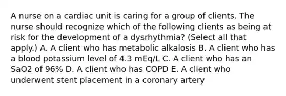 A nurse on a cardiac unit is caring for a group of clients. The nurse should recognize which of the following clients as being at risk for the development of a dysrhythmia? (Select all that apply.) A. A client who has metabolic alkalosis B. A client who has a blood potassium level of 4.3 mEq/L C. A client who has an SaO2 of 96% D. A client who has COPD E. A client who underwent stent placement in a coronary artery